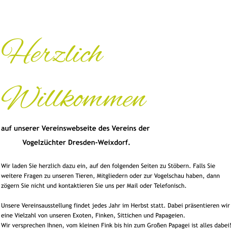 Herzlich Willkommen auf unserer Vereinswebseite des Vereins der            Vogelzüchter Dresden-Weixdorf.  Wir laden Sie herzlich dazu ein, auf den folgenden Seiten zu Stöbern. Falls Sie weitere Fragen zu unseren Tieren, Mitgliedern oder zur Vogelschau haben, dann zögern Sie nicht und kontaktieren Sie uns per Mail oder Telefonisch.  Unsere Vereinsausstellung findet jedes Jahr im Herbst statt. Dabei präsentieren wir eine Vielzahl von unseren Exoten, Finken, Sittichen und Papageien. Wir versprechen Ihnen, vom kleinen Fink bis hin zum Großen Papagei ist alles dabei!