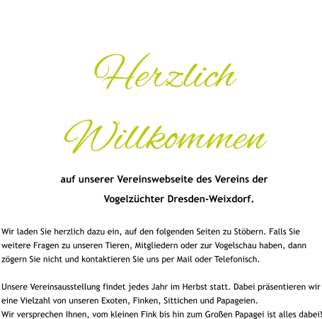 Herzlich Willkommen auf unserer Vereinswebseite des Vereins der            Vogelzüchter Dresden-Weixdorf.  Wir laden Sie herzlich dazu ein, auf den folgenden Seiten zu Stöbern. Falls Sie weitere Fragen zu unseren Tieren, Mitgliedern oder zur Vogelschau haben, dann zögern Sie nicht und kontaktieren Sie uns per Mail oder Telefonisch.  Unsere Vereinsausstellung findet jedes Jahr im Herbst statt. Dabei präsentieren wir eine Vielzahl von unseren Exoten, Finken, Sittichen und Papageien. Wir versprechen Ihnen, vom kleinen Fink bis hin zum Großen Papagei ist alles dabei!