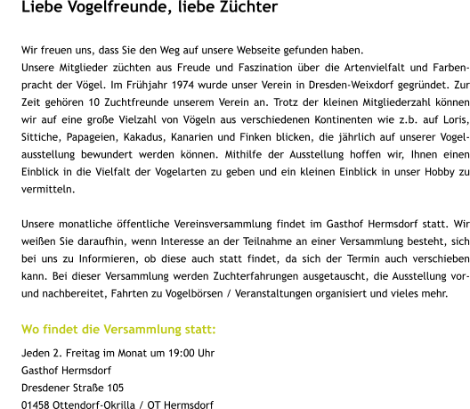 Liebe Vogelfreunde, liebe Züchter  Wir freuen uns, dass Sie den Weg auf unsere Webseite gefunden haben.                    Unsere Mitglieder züchten aus Freude und Faszination über die Artenvielfalt und Farben-pracht der Vögel. Im Frühjahr 1974 wurde unser Verein in Dresden-Weixdorf gegründet. Zur Zeit gehören 10 Zuchtfreunde unserem Verein an. Trotz der kleinen Mitgliederzahl können wir auf eine große Vielzahl von Vögeln aus verschiedenen Kontinenten wie z.b. auf Loris, Sittiche, Papageien, Kakadus, Kanarien und Finken blicken, die jährlich auf unserer Vogel-ausstellung bewundert werden können. Mithilfe der Ausstellung hoffen wir, Ihnen einen Einblick in die Vielfalt der Vogelarten zu geben und ein kleinen Einblick in unser Hobby zu vermitteln.  Unsere monatliche öffentliche Vereinsversammlung findet im Gasthof Hermsdorf statt. Wir weißen Sie daraufhin, wenn Interesse an der Teilnahme an einer Versammlung besteht, sich bei uns zu Informieren, ob diese auch statt findet, da sich der Termin auch verschieben kann. Bei dieser Versammlung werden Zuchterfahrungen ausgetauscht, die Ausstellung vor- und nachbereitet, Fahrten zu Vogelbörsen / Veranstaltungen organisiert und vieles mehr.  Wo findet die Versammlung statt: Jeden 2. Freitag im Monat um 19:00 Uhr Gasthof Hermsdorf Dresdener Straße 105 01458 Ottendorf-Okrilla / OT Hermsdorf