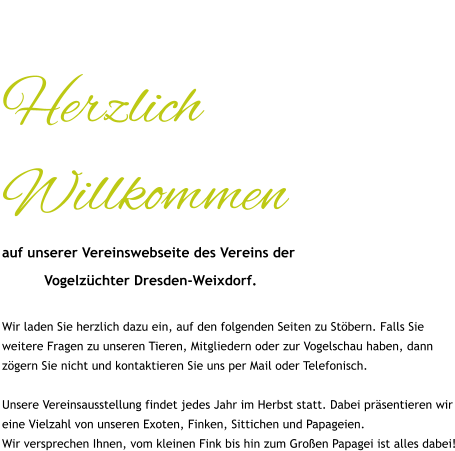 Herzlich Willkommen auf unserer Vereinswebseite des Vereins der            Vogelzüchter Dresden-Weixdorf.  Wir laden Sie herzlich dazu ein, auf den folgenden Seiten zu Stöbern. Falls Sie weitere Fragen zu unseren Tieren, Mitgliedern oder zur Vogelschau haben, dann zögern Sie nicht und kontaktieren Sie uns per Mail oder Telefonisch.  Unsere Vereinsausstellung findet jedes Jahr im Herbst statt. Dabei präsentieren wir eine Vielzahl von unseren Exoten, Finken, Sittichen und Papageien. Wir versprechen Ihnen, vom kleinen Fink bis hin zum Großen Papagei ist alles dabei!